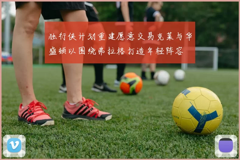 独行侠计划重建愿意交易克莱与华盛顿以围绕弗拉格打造年轻阵容