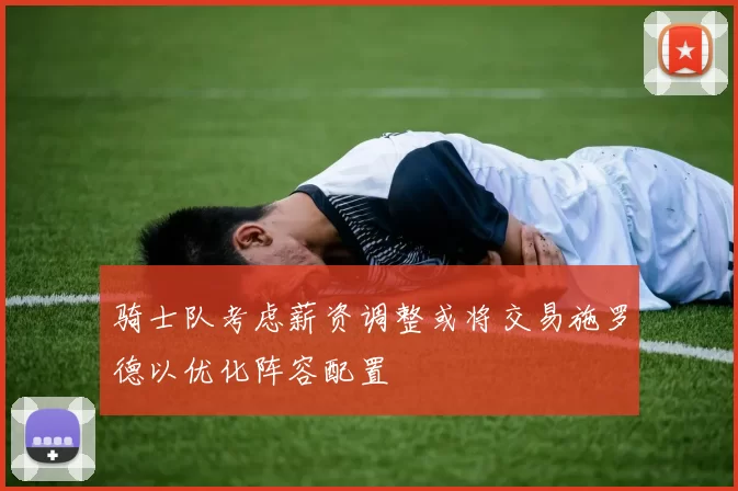 骑士队考虑薪资调整或将交易施罗德以优化阵容配置