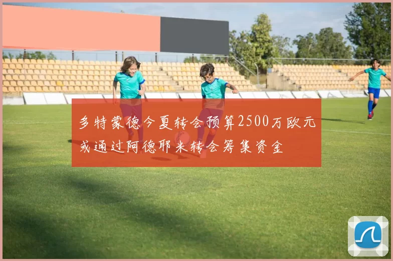 多特蒙德今夏转会预算2500万欧元或通过阿德耶米转会筹集资金