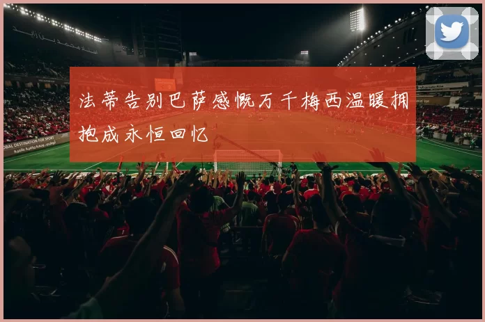 法蒂告别巴萨感慨万千梅西温暖拥抱成永恒回忆