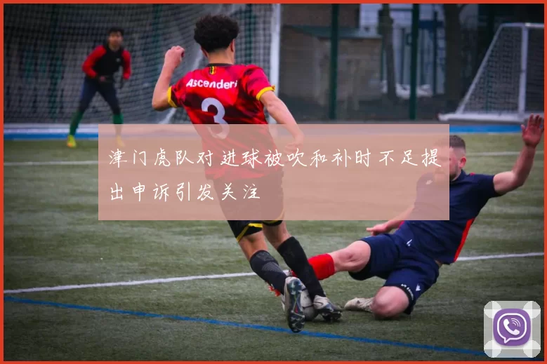 津门虎队对进球被吹和补时不足提出申诉引发关注