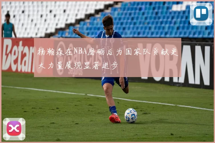 杨瀚森在NBA磨砺后为国家队贡献更大力量展现显著进步