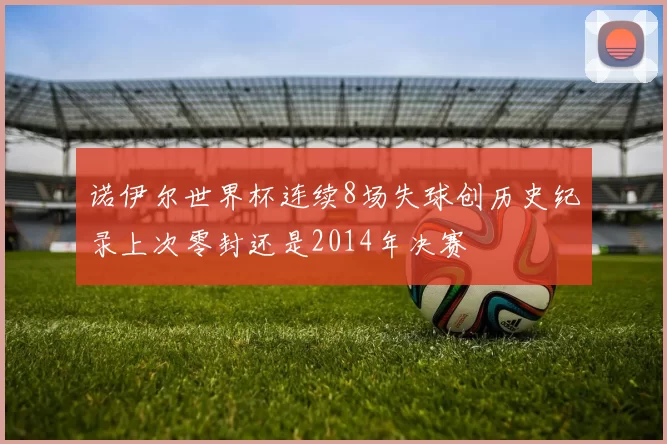 诺伊尔世界杯连续8场失球创历史纪录上次零封还是2014年决赛