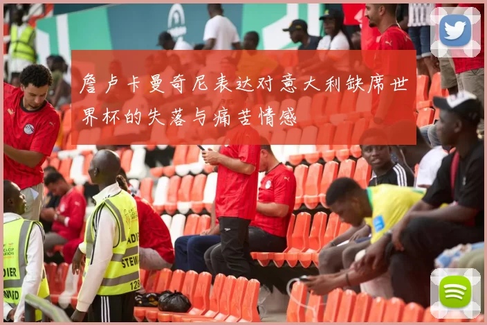 詹卢卡曼奇尼表达对意大利缺席世界杯的失落与痛苦情感