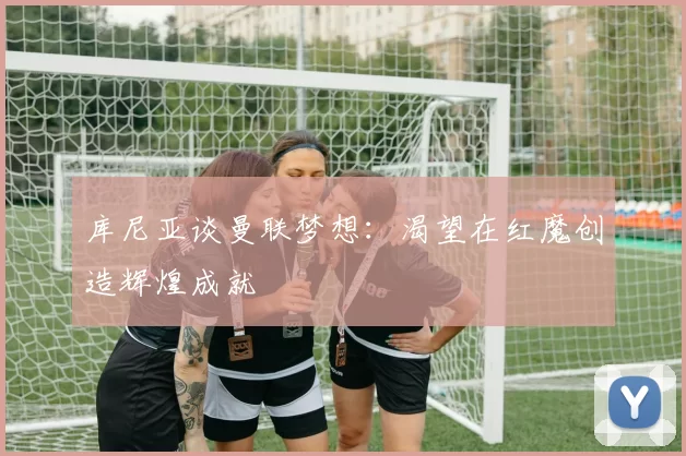 库尼亚谈曼联梦想：渴望在红魔创造辉煌成就