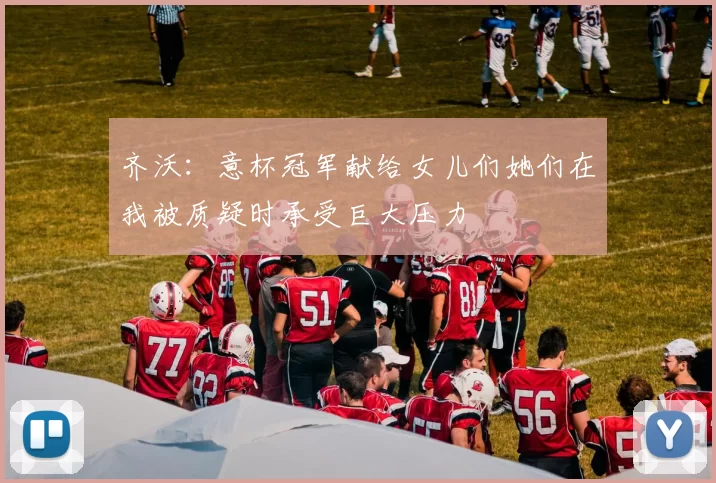 齐沃：意杯冠军献给女儿们她们在我被质疑时承受巨大压力