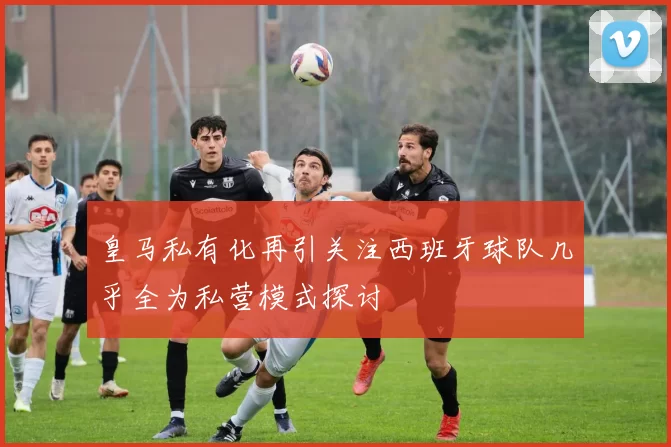 皇马私有化再引关注西班牙球队几乎全为私营模式探讨