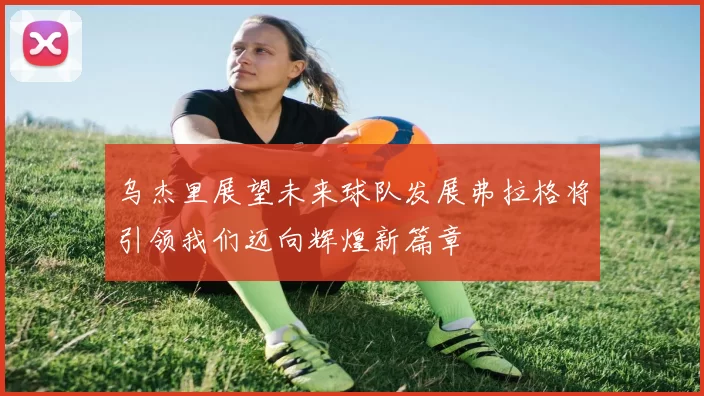 乌杰里展望未来球队发展弗拉格将引领我们迈向辉煌新篇章