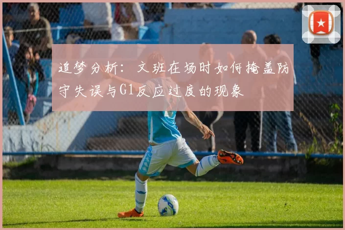 追梦分析：文班在场时如何掩盖防守失误与G1反应过度的现象
