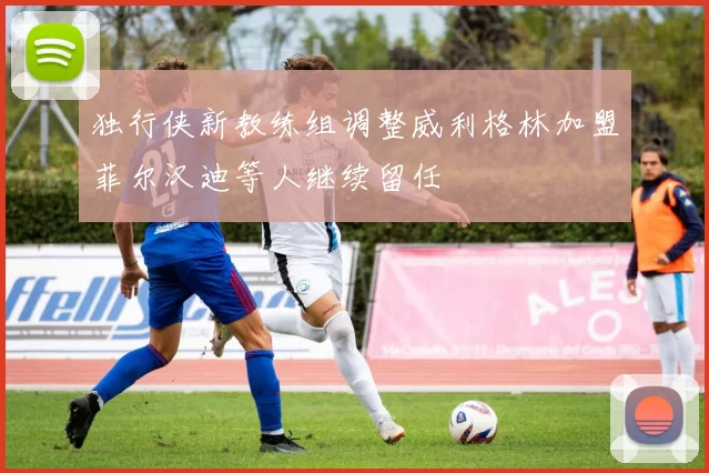 独行侠新教练组调整威利格林加盟菲尔汉迪等人继续留任
