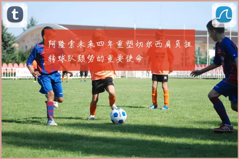 阿隆索未来四年重塑切尔西肩负扭转球队颓势的重要使命