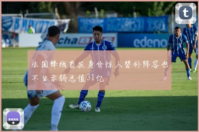 法国锋线首发身价惊人替补阵容也不甘示弱总值31亿