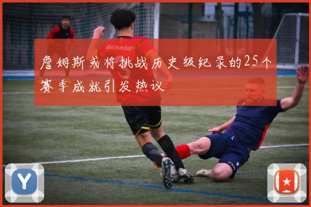 詹姆斯或将挑战历史级纪录的25个赛季成就引发热议