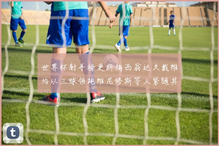 世界杯射手榜更新梅西翁达夫戴维均以三球领跑维尼修斯等人紧随其后