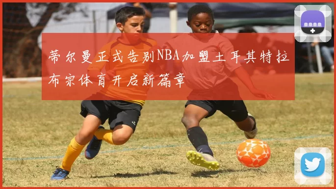 蒂尔曼正式告别NBA加盟土耳其特拉布宗体育开启新篇章