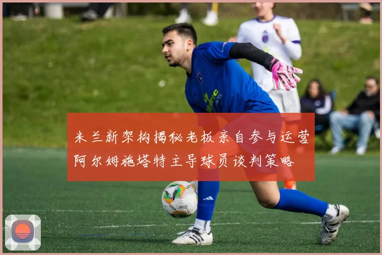 米兰新架构揭秘老板亲自参与运营阿尔姆施塔特主导球员谈判策略