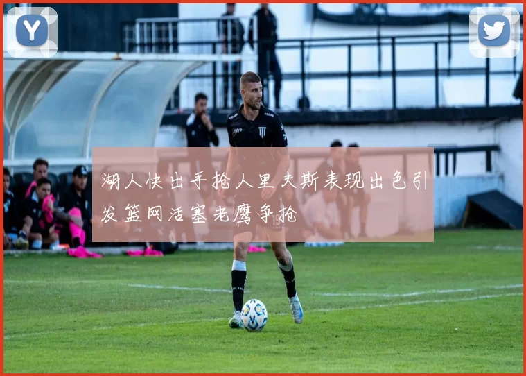 湖人快出手抢人里夫斯表现出色引发篮网活塞老鹰争抢