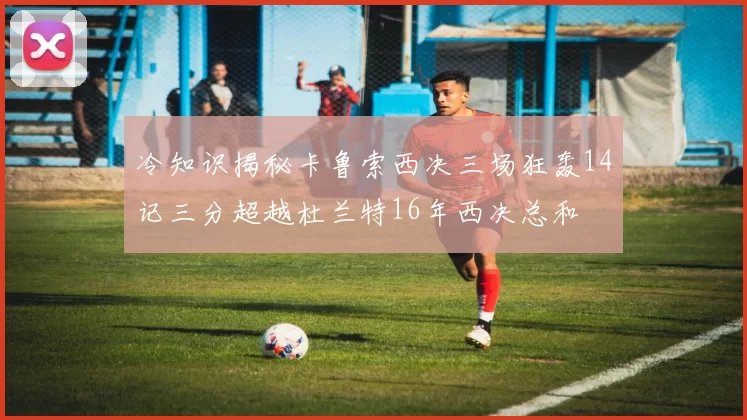 冷知识揭秘卡鲁索西决三场狂轰14记三分超越杜兰特16年西决总和