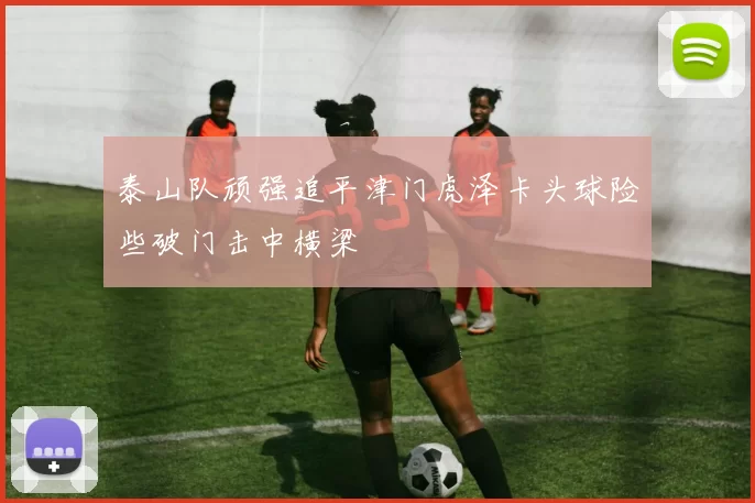 泰山队顽强追平津门虎泽卡头球险些破门击中横梁