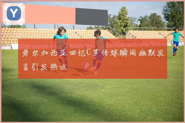 劳尔加西亚回忆C罗传球瞬间幽默发言引发热议