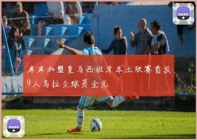 库库加盟皇马西班牙本土联赛首发9人乌拉圭球员全无