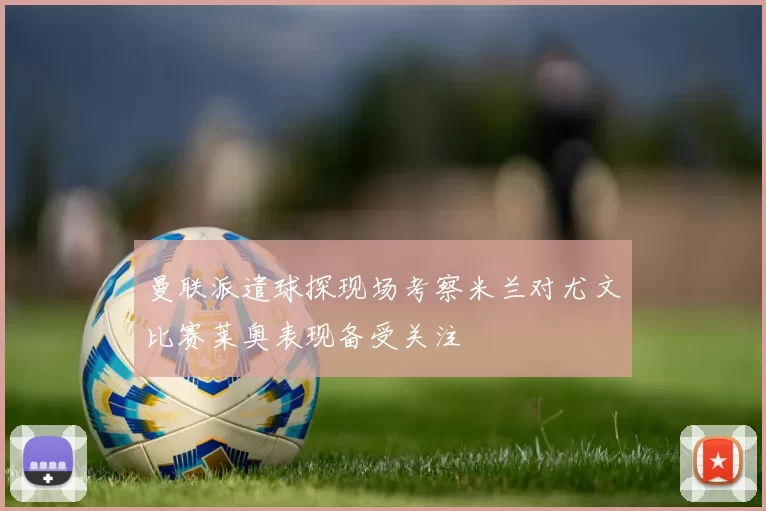 曼联派遣球探现场考察米兰对尤文比赛莱奥表现备受关注