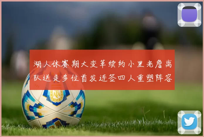 湖人休赛期大变革续约小里老詹离队送走多位首发连签四人重塑阵容