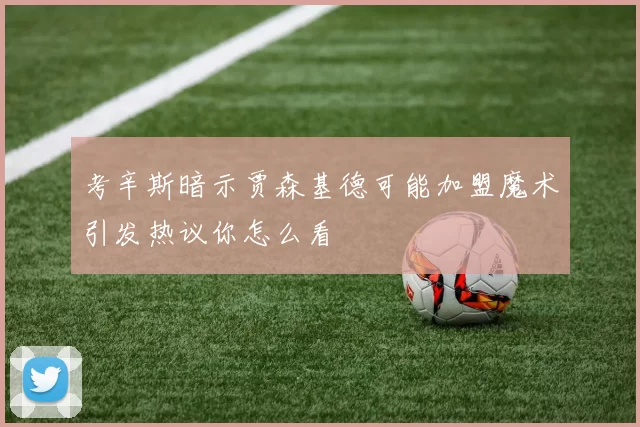 考辛斯暗示贾森基德可能加盟魔术引发热议你怎么看