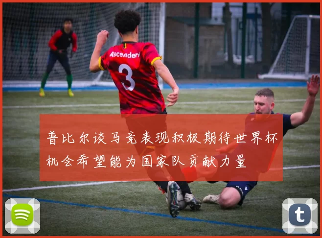 普比尔谈马竞表现积极期待世界杯机会希望能为国家队贡献力量