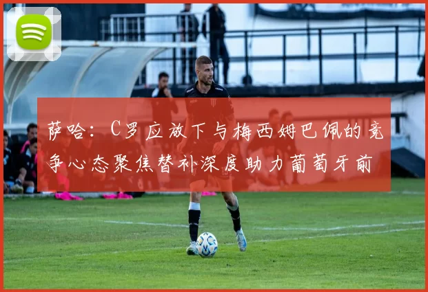 萨哈：C罗应放下与梅西姆巴佩的竞争心态聚焦替补深度助力葡萄牙前行