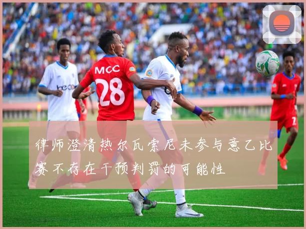 律师澄清热尔瓦索尼未参与意乙比赛不存在干预判罚的可能性