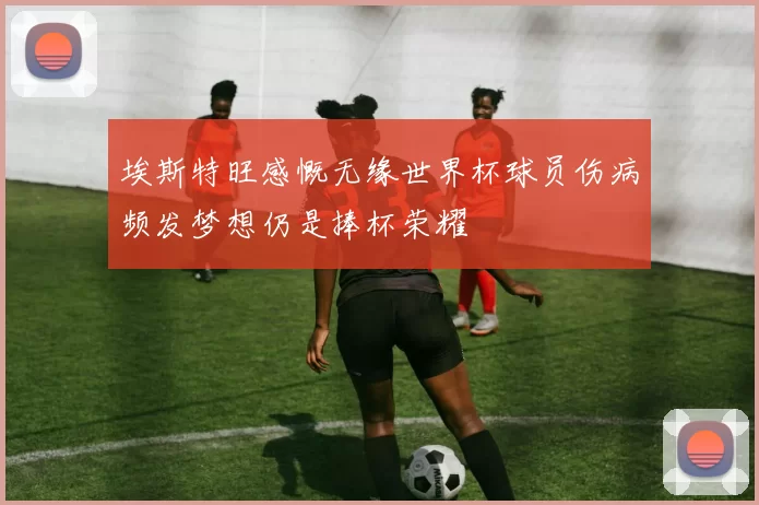 埃斯特旺感慨无缘世界杯球员伤病频发梦想仍是捧杯荣耀