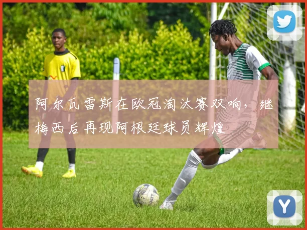 阿尔瓦雷斯在欧冠淘汰赛双响，继梅西后再现阿根廷球员辉煌